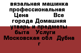 вязальная машинка профессиональная › Цена ­ 15 000 - Все города Домашняя утварь и предметы быта » Услуги   . Московская обл.,Дубна г.